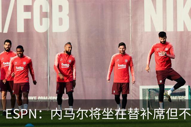 ESPN：内马尔将坐在替补席但不会出战摩洛哥，他已完成康复训练